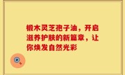 椴木灵芝孢子油，开启滋养护肤的新篇章，让你焕发自然光彩