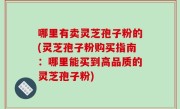 哪里有卖灵芝孢子粉的(灵芝孢子粉购买指南：哪里能买到高品质的灵芝孢子粉)