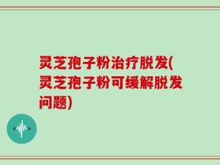灵芝孢子粉治疗脱发(灵芝孢子粉可缓解脱发问题)