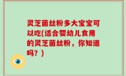 灵芝菌丝粉多大宝宝可以吃(适合婴幼儿食用的灵芝菌丝粉，你知道吗？)
