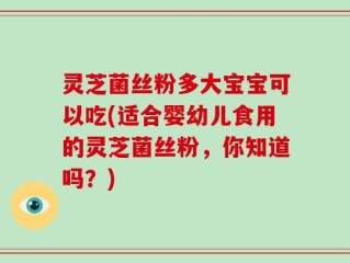 灵芝菌丝粉多大宝宝可以吃(适合婴幼儿食用的灵芝菌丝粉，你知道吗？)