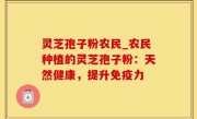 灵芝孢子粉农民_农民种植的灵芝孢子粉：天然健康，提升免疫力