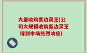 大量收购紫边灵芝(公司大规模收购紫边灵芝 得到市场热烈响应)