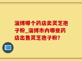 淄博哪个药店卖灵芝孢子粉_淄博市内哪些药店出售灵芝孢子粉？