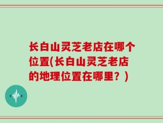 长白山灵芝老店在哪个位置(长白山灵芝老店的地理位置在哪里？)