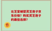 北芝堂破壁灵芝孢子京东价格？购买灵芝孢子的最佳选择？