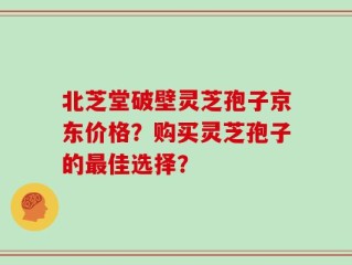 北芝堂破壁灵芝孢子京东价格？购买灵芝孢子的最佳选择？