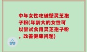 中年女性吃破壁灵芝孢子粉(年龄大的女性可以尝试食用灵芝孢子粉，改善健康问题)