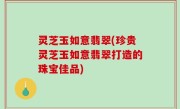 灵芝玉如意翡翠(珍贵灵芝玉如意翡翠打造的珠宝佳品)