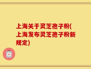 上海关于灵芝孢子粉(上海发布灵芝孢子粉新规定)