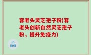 容老头灵芝孢子粉(容老头创新自然灵芝孢子粉，提升免疫力)
