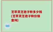 芝萃灵芝孢子粉多少钱(芝萃灵芝孢子粉价格查询)