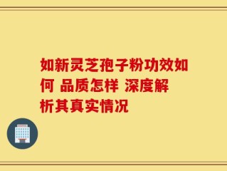 如新灵芝孢子粉功效如何 品质怎样 深度解析其真实情况