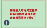 肺癌病人可吃灵芝孢子粉吗(肺癌患者是否适合食用灵芝孢子粉？)