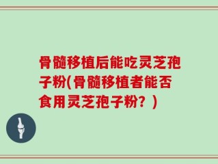 骨髓移植后能吃灵芝孢子粉(骨髓移植者能否食用灵芝孢子粉？)