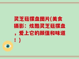 灵芝菇摆盘图片(美食摄影：炫酷灵芝菇摆盘，爱上它的颜值和味道！)