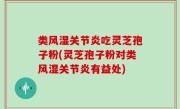 类风湿关节炎吃灵芝孢子粉(灵芝孢子粉对类风湿关节炎有益处)
