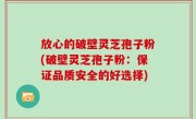 放心的破壁灵芝孢子粉(破壁灵芝孢子粉：保证品质安全的好选择)