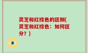 灵芝和红棕色的区别(灵芝和红棕色：如何区分？)