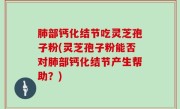 肺部钙化结节吃灵芝孢子粉(灵芝孢子粉能否对肺部钙化结节产生帮助？)