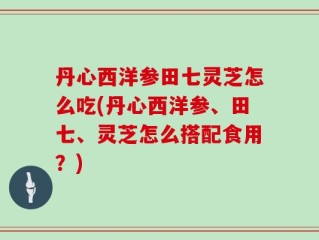 丹心西洋参田七灵芝怎么吃(丹心西洋参、田七、灵芝怎么搭配食用？)