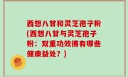 西想八甘和灵芝孢子粉(西想八甘与灵芝孢子粉：双重功效拥有哪些健康益处？)
