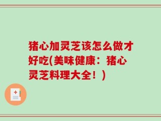 猪心加灵芝该怎么做才好吃(美味健康：猪心灵芝料理大全！)