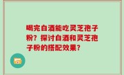 喝完白酒能吃灵芝孢子粉？探讨白酒和灵芝孢子粉的搭配效果？
