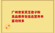 广州世家灵芝孢子粉 高品质养生佳选营养丰富功效多