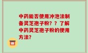 中药能否使用冲泡法制备灵芝孢子粉？？了解中药灵芝孢子粉的使用方法？