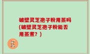 破壁灵芝孢子粉用蒸吗(破壁灵芝孢子粉能否用蒸煮？)