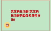 灵芝枸杞泡脚(灵芝枸杞泡脚的益处及使用方法)