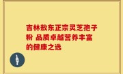 吉林敖东正宗灵芝孢子粉 品质卓越营养丰富的健康之选