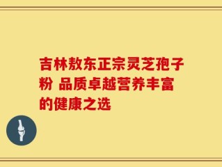 吉林敖东正宗灵芝孢子粉 品质卓越营养丰富的健康之选