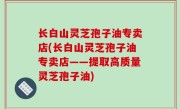 长白山灵芝孢子油专卖店(长白山灵芝孢子油专卖店——提取高质量灵芝孢子油)