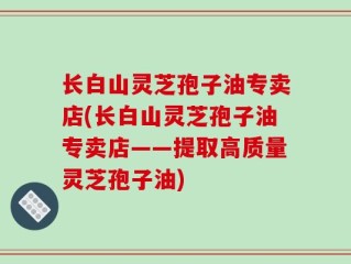 长白山灵芝孢子油专卖店(长白山灵芝孢子油专卖店——提取高质量灵芝孢子油)