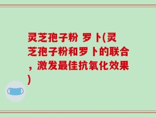 灵芝孢子粉 罗卜(灵芝孢子粉和罗卜的联合，激发最佳抗氧化效果)