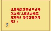 儿童喝灵芝茶好不好呀怎么喝(儿童适合喝灵芝茶吗？如何正确饮用呢？)