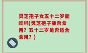 灵芝孢子女五十二岁能吃吗(灵芝孢子能否食用？五十二岁是否适合食用？)