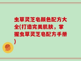 虫草灵芝皂颜色配方大全(打造完美肌肤，掌握虫草灵芝皂配方手册)
