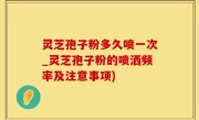 灵芝孢子粉多久喷一次_灵芝孢子粉的喷洒频率及注意事项)