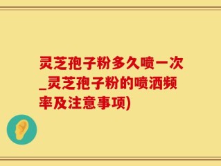 灵芝孢子粉多久喷一次_灵芝孢子粉的喷洒频率及注意事项)