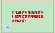 灵芝孢子粉能治贫血吗？探究灵芝孢子粉对贫血的功效？
