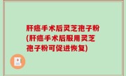 肝癌手术后灵芝孢子粉(肝癌手术后服用灵芝孢子粉可促进恢复)