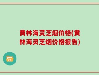 黄林海灵芝烟价格(黄林海灵芝烟价格报告)