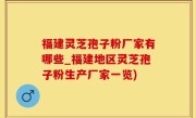 福建灵芝孢子粉厂家有哪些_福建地区灵芝孢子粉生产厂家一览)
