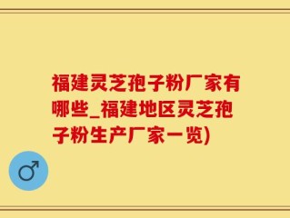 福建灵芝孢子粉厂家有哪些_福建地区灵芝孢子粉生产厂家一览)