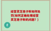 经营灵芝孢子粉如何处罚(如何正确处理经营灵芝孢子粉的问题？)
