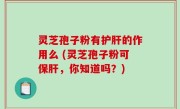 灵芝孢子粉有护肝的作用么 (灵芝孢子粉可保肝，你知道吗？)