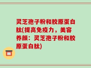 灵芝孢子粉和胶原蛋白肽(提高免疫力，美容养颜：灵芝孢子粉和胶原蛋白肽)